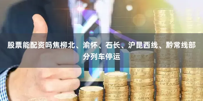 股票能配资吗焦柳北、渝怀、石长、沪昆西线、黔常线部分列车停运
