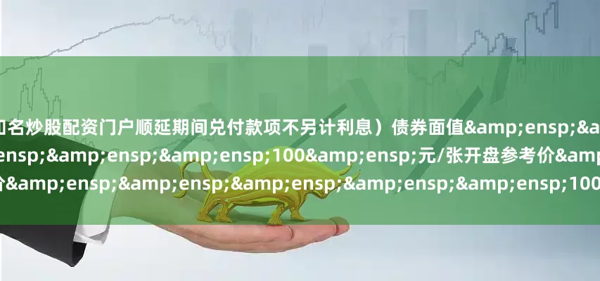 配资知名炒股配资门户顺延期间兑付款项不另计利息）债券面值&ensp;&ensp;&ensp;&ensp;&ensp;&ensp;100&ensp;元/张开盘参考价&ensp;&ensp;&ensp;&ensp;&ensp;100&ensp;元/张（以下无正文）