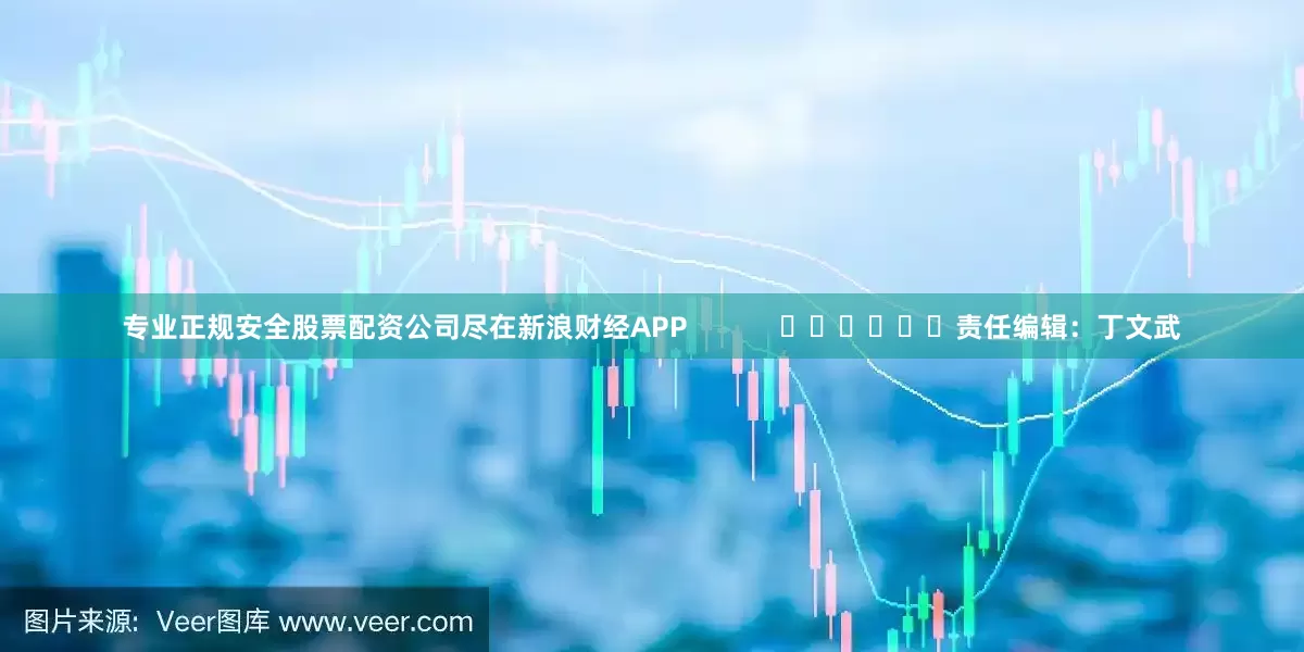 专业正规安全股票配资公司尽在新浪财经APP            						责任编辑：丁文武