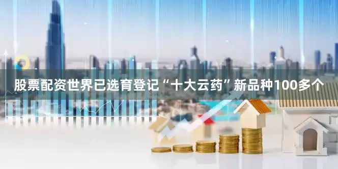 股票配资世界已选育登记“十大云药”新品种100多个