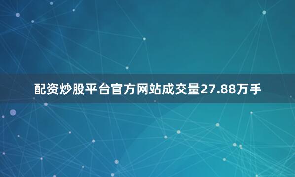 配资炒股平台官方网站成交量27.88万手