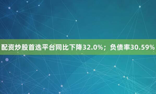 配资炒股首选平台同比下降32.0%；负债率30.59%