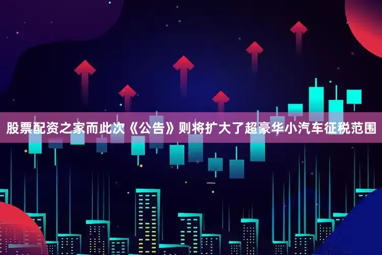 股票配资之家而此次《公告》则将扩大了超豪华小汽车征税范围