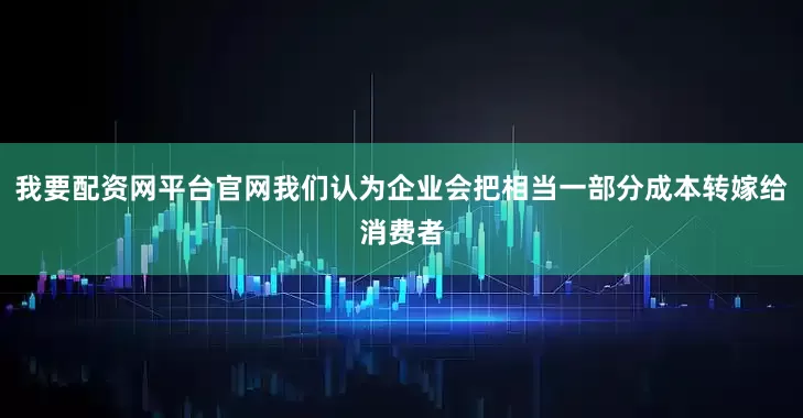 我要配资网平台官网我们认为企业会把相当一部分成本转嫁给消费者
