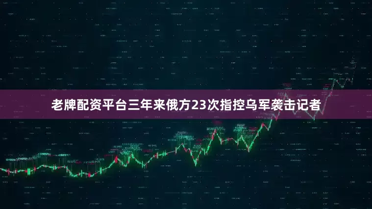 老牌配资平台三年来俄方23次指控乌军袭击记者