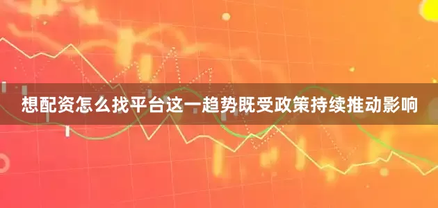 想配资怎么找平台这一趋势既受政策持续推动影响